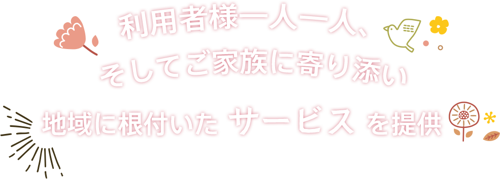 利用者様一人一人、そしてご家族に寄り添い
地域に根付いたサービスを提供